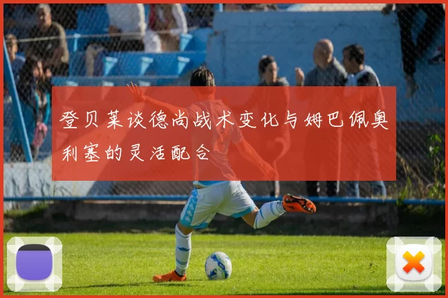 登贝莱谈德尚战术变化与姆巴佩奥利塞的灵活配合