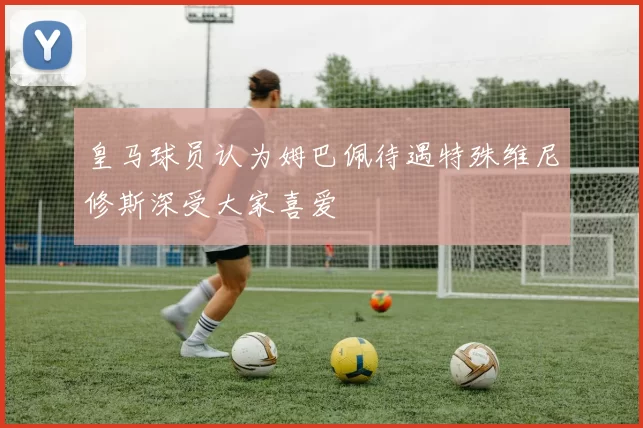 皇马球员认为姆巴佩待遇特殊维尼修斯深受大家喜爱