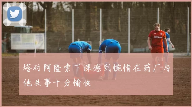 塔对阿隆索下课感到惋惜在药厂与他共事十分愉快
