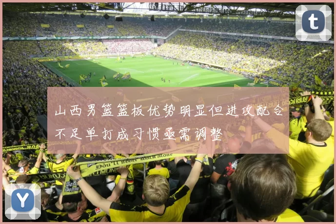 山西男篮篮板优势明显但进攻配合不足单打成习惯亟需调整
