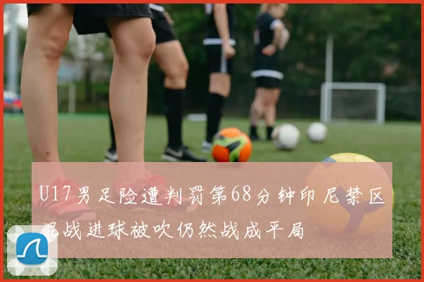 U17男足险遭判罚第68分钟印尼禁区混战进球被吹仍然战成平局