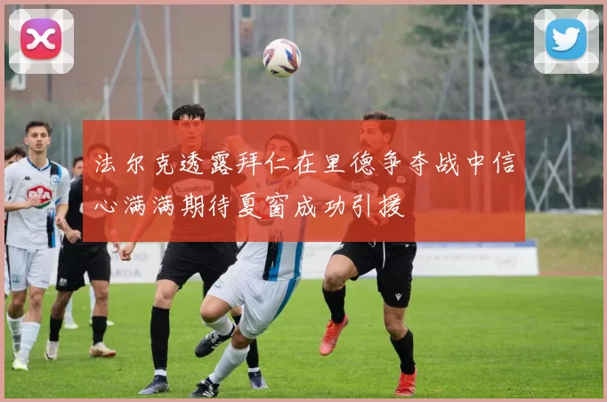 法尔克透露拜仁在里德争夺战中信心满满期待夏窗成功引援