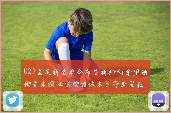 U23国足新名单公布李新翔向余望领衔吾米提江玄智健依木兰等新星在列