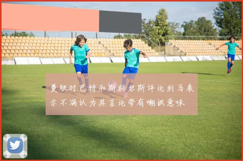 曼联对巴特和斯科尔斯评论利马表示不满认为其言论带有嘲讽意味