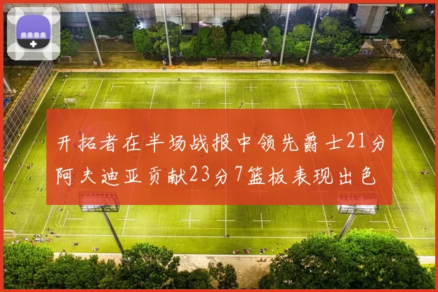 开拓者在半场战报中领先爵士21分阿夫迪亚贡献23分7篮板表现出色