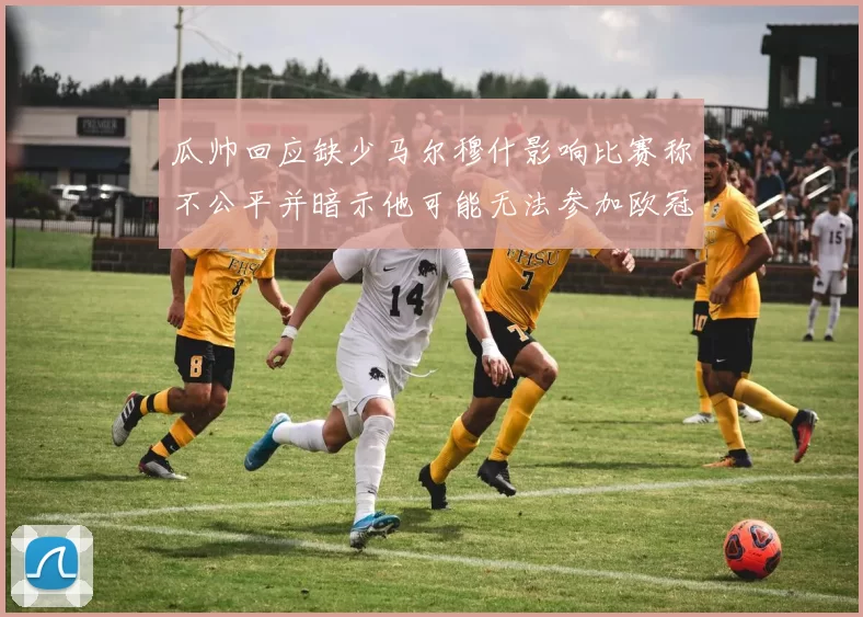 瓜帅回应缺少马尔穆什影响比赛称不公平并暗示他可能无法参加欧冠
