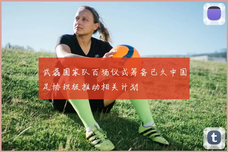 武磊国家队百场仪式筹备已久中国足协积极推动相关计划
